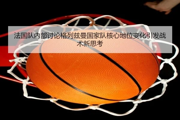 法国队内部讨论格列兹曼国家队核心地位变化引发战术新思考
