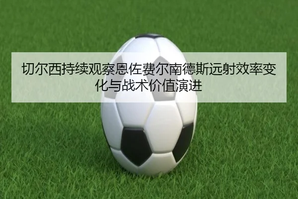 切尔西持续观察恩佐费尔南德斯远射效率变化与战术价值演进